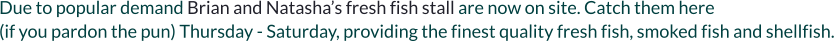 Due to popular demand Brian and Natasha’s fresh fish stall are now on site. Catch them here  (if you pardon the pun) Thursday - Saturday, providing the finest quality fresh fish, smoked fish and shellfish.