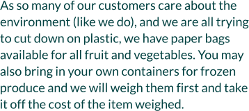 As so many of our customers care about the environment (like we do), and we are all trying to cut down on plastic, we have paper bags available for all fruit and vegetables. You may also bring in your own containers for frozen produce and we will weigh them first and take it off the cost of the item weighed.