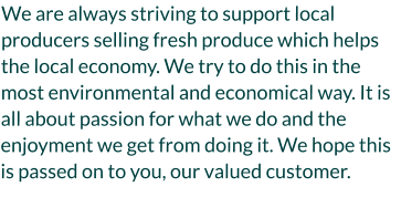 We are always striving to support local producers selling fresh produce which helps the local economy. We try to do this in the most environmental and economical way. It is all about passion for what we do and the enjoyment we get from doing it. We hope this is passed on to you, our valued customer.