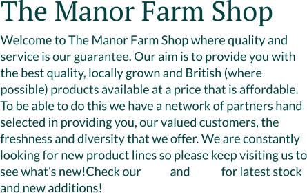 The Manor Farm Shop Welcome to The Manor Farm Shop where quality and service is our guarantee. Our aim is to provide you with the best quality, locally grown and British (where possible) products available at a price that is affordable. To be able to do this we have a network of partners hand selected in providing you, our valued customers, the freshness and diversity that we offer. We are constantly looking for new product lines so please keep visiting us to see what’s new!Check our            and             for latest stock and new additions!