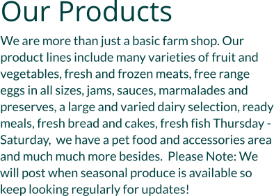 Our Products We are more than just a basic farm shop. Our product lines include many varieties of fruit and vegetables, fresh and frozen meats, free range eggs in all sizes, jams, sauces, marmalades and preserves, a large and varied dairy selection, ready meals, fresh bread and cakes, fresh fish Thursday - Saturday,  we have a pet food and accessories area and much much more besides.  Please Note: We will post when seasonal produce is available so keep looking regularly for updates!