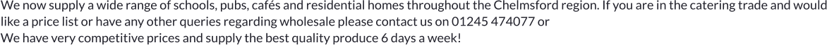 We now supply a wide range of schools, pubs, cafés and residential homes throughout the Chelmsford region. If you are in the catering trade and would like a price list or have any other queries regarding wholesale please contact us on 01245 474077 or  We have very competitive prices and supply the best quality produce 6 days a week!